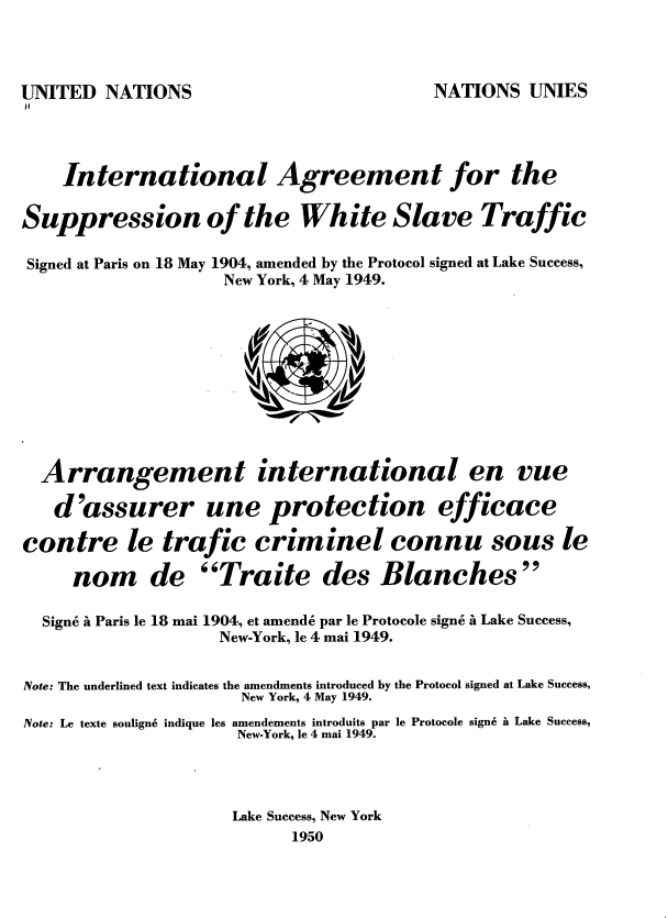 handle is hein.unl/trjgnmt0001 and id is 1 raw text is: 



UNITED  NATIONS                          NATIONS  UNIES



    International Agreement for the


Signed at Paris on 18 May 1904, amended by the Protocol signed at Lake Success,
                    New York, 4 May 1949.





                      (3)V


Suppression of the


White Slave Traffic


Arrangement international


en   vue


   d'assurer une protection efficace

contre le trafic criminel connu sous

     nom de Traite des Blanches


Sign6 a Paris le 18 mai


1904, et amend6 par le Protocole sign6 a Lake Success,
  New-York, le 4 mai 1949.


Note: The underlined text indicates the amendments introduced by the Protocol signed at Lake Success,
                      New York, 4 May 1949.
Note: Le texte soulign6 indique les amendements introduits par le Protocole sign6 it Lake Success,
                     New-York, le 4 mai 1949.



                     Lake Success, New York
                           1950


le


