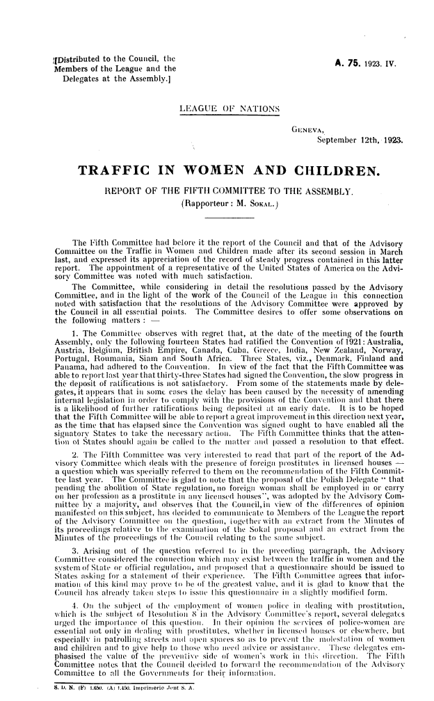 handle is hein.unl/twcrf0001 and id is 1 raw text is: 





f[Distributed to the Council, the
Members  of the League and the
  Delegates at the Assembly.]


                               LEAGUE OF NATIONS

                                                          GENEVA,
                                                                 September 12th, 1923.



      TRAFFIC IN WOMEN AND CHILDREN.

             REPORT OF THE FIFTH COMMITTEE TO THE ASSEMBLY.
                               (Rapporteur:  M. SOKAL.)



     The Fifth Committee had before it the report of the Council and that of the Advisory
Committee  on the Traffic in Women  and Children made  after its second session in March
last, and expressed its appreciation of the record of steady progress contained in this latter
report.  The appointment  of a representative of the United States of America on the Advi-
sory Committee  was noted  with much  satisfaction.
     The  Committee, while  considering in detail the resolutions passed by the Advisory
Committee,  and in the light of the work of the Council of the League in this connection
noted with satisfaction that the resolutions of the Advisory Committee were approved by
the Council in all essential points. The Committee desires to offer some observations on
the  following matters : -
     1. The Committee  observes with regret that, at the date of the meeting of the fourth
Assembly,  only the following fourteen States had ratified the Convention of 1921: Australia,
Austria, Belgium, British Empire, Canada,  Cuba, Greece, India, New  Zealand, Norway,
Portugal, Roumania,  Siam  and South  Africa. Three States, viz., Denmark, Finland and
Panama,  had adhered to the Convention. In view of the fact that the Fifth Committee was
able to report last year that thirty-three States had signed the Convention, the slow progress in
the deposit of ratifications is not satisfactory. From some of the statements made by dele-
gates, it appears that in some cases the delay has been caused by the necessity of amending
internal legislation in order to comply with the provisions of the Convention and that there
is a likelihood of further ratifications being deposited at an early date. It is to be hoped
that the Fifth Committee will be able to report a great improvement in this direction next year,
as the time that has elapsed since the Convention was signed ought to have enabled all the
signatory States to take the necessary action. The Fifth Committee thinks that the atten-
tion of States should again be called to the matter and passed a resolution to that effect.
     2. The Fifth Committee was very interested to read that part of the report of the Ad-
 visorv Committee which deals with the presence of foreign prostitutes in licensed houses -
 a question which was specially referred to them on the recomumendation of the Fifth Commit-
 tee last year. The Committee is glad to note that the proposal of the Polish Delegate  that
 pending the abolition of State regulation, no foreign woman shall be employed in or carry
 on her profession as a prostitute in any licensed houses, was adopted by the Advisory Com-
 mittee by a majority, and observes that the Council, in view of the differences of opinion
 manifested on this subject, has decided to communicate to Members of the League the report
 of the Advisory Committee oi the question, iogether with an extract from the linutes of
 its proceedings relative to the examination of the Sokal proposal and an extract from the
 Minutes of the proceedings of the Council relating to the same subject.
     3. Arising out of the question referred to in the preceding paragraph, the Advisory
Committee  considered the connection which may exist between the traffic in women and the
system of State or official regulation, and proposed that a questionnaire should be issued to
States asking for a statement of their experience. 'The Fifth Committee agrees that infor-
mation  of this kind may prove to be of the greatest value, and it is glad to know that the
Council has already takeii steps to issue this questionnaire in a slightly modified form.
     4. On the subject of the employment  of women   police in dealing with prostitution,
which  is the subject of Resolution 8 in the Advisory Conmittee's report, several delegates
urged the importance  of this question. In their opinion the services of police-women are
essential not only in dealing with prostitutes, whether in licensed houses or elsewhere, but
especially in patrolling streets and open spaces so as to prevont the molestation of women
and children and to give help to those who need advice or assistance. These delegates em-
phasised the value of the preventive side of women's work  in this direction. The Fifth
Committee  notes that the Council decided to forward the recomnmenldation of the Advisory
Committee  to all the Governments for their information.
S. U. N. ()  I.650. (A) 1.460. Imprimerie .ient s. A.


