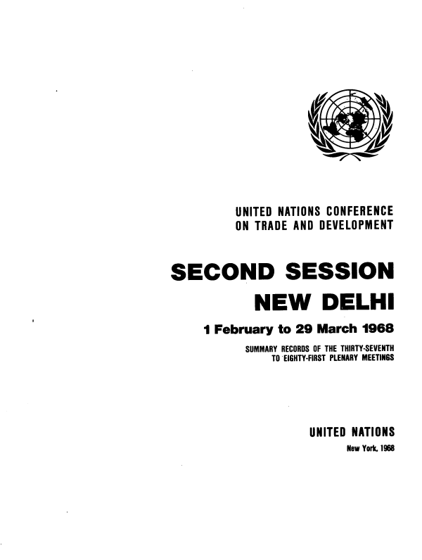 handle is hein.unl/uncotds0001 and id is 1 raw text is: 













          UNITED NATIONS CONFERENCE
          ON TRADE AND DEVELOPMENT


SECOND SESSION

            NEW DELHI
     1 February to 29 March 1968
           SUMMARY RECORDS OF THE THIRTY-SEVENTH
               TO EIGHTY-FIRST PLENARY MEETINGS




                     UNITED NATIONS
                          New York, 1968


