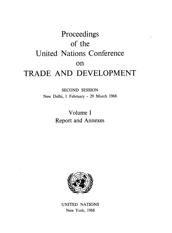 handle is hein.unl/uncotds0002 and id is 1 raw text is: 



Proceedings
   of the


United


Nations  Conference


on


TRADE AND DEVELOPMENT

            SECOND SESSION
      New Delhi, 1 February - 29 March 1968

              Volume I
          Report and Annexes











            UNITED NATIONS
            New York, 1968


