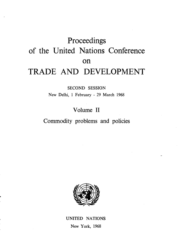 handle is hein.unl/uncotds0003 and id is 1 raw text is: 



Proceedings


of the


United


Nations


Conference


on


TRADE AND DEVELOPMENT

            SECOND SESSION
      New Delhi, 1 February - 29 March 1968

              Volume II
     Commodity problems and policies











            UNITED NATIONS


New York, 1968


