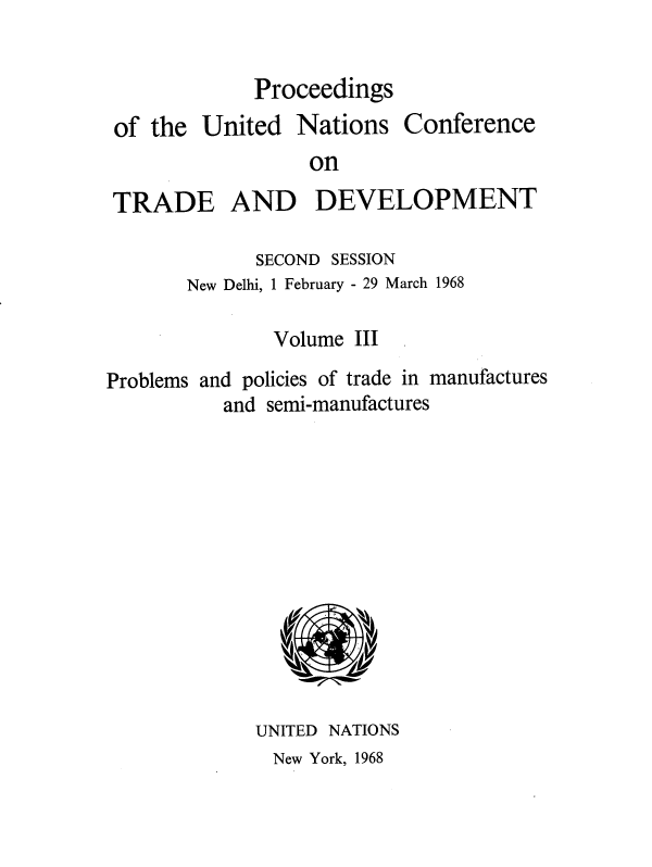 handle is hein.unl/uncotds0004 and id is 1 raw text is: 


Proceedings


of the  United


Nations


Conference


on


TRADE AND DEVELOPMENT

             SECOND SESSION
       New Delhi, 1 February - 29 March 1968

               Volume III

Problems and policies of trade in manufactures
          and semi-manufactures













             UNITED NATIONS


New York, 1968


