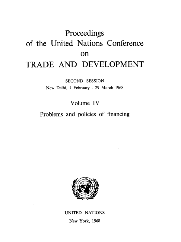 handle is hein.unl/uncotds0005 and id is 1 raw text is: 


Proceedings


of the  United


Nations


Conference


on


TRADE AND DEVELOPMENT

            SECOND SESSION
      New Delhi, 1 February - 29 March 1968

              Volume IV
     Problems and policies of financing












            UNITED NATIONS


New York, 1968


