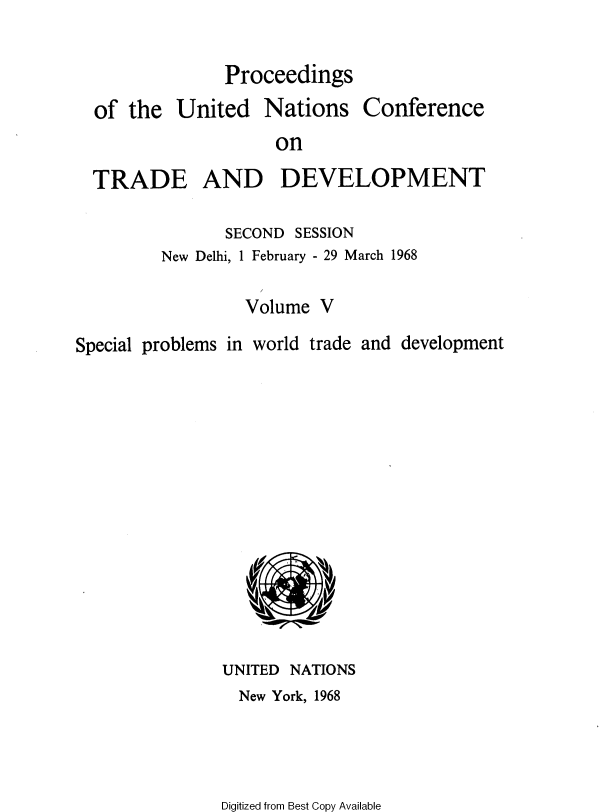 handle is hein.unl/uncotds0006 and id is 1 raw text is: 

Proceedings


of  the United


Nations


Conference


on


  TRADE AND DEVELOPMENT

               SECOND  SESSION
         New Delhi, 1 February - 29 March 1968

                 Volume  V

Special problems in world trade and development














               UNITED NATIONS
                 New York, 1968


Digitized from Best Copy Available


