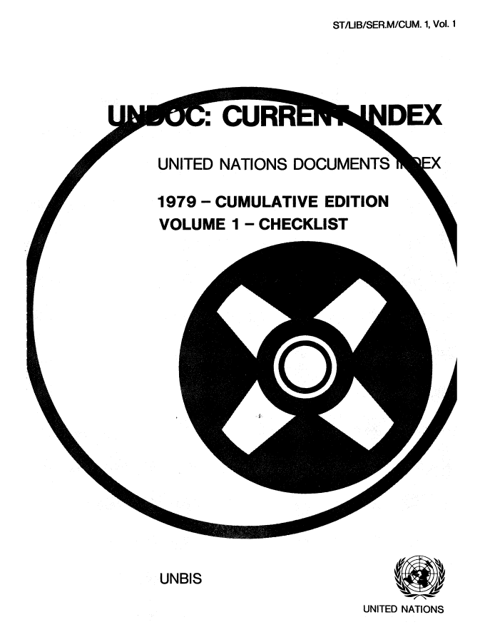 handle is hein.unl/undocciu0001 and id is 1 raw text is: ST/LIB/SER.M/CUM. 1, Vol. 1


3C CUF


IDEX


UNITED NATIONS DOCUMENTS

1979 - CUMULATIVE EDITION
VOLUME 1 - CHECKLIST


UNBIS


UNITED NATIONS


