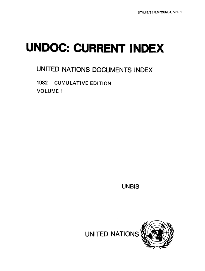 handle is hein.unl/undocciu0004 and id is 1 raw text is: 
ST/LI B/SER.M/CUM. 4, Vol. 1


UNDOC: CURRENT INDEX


   UNITED NATIONS DOCUMENTS INDEX

   1982 - CUMULATIVE EDITION
   VOLUME 1


UNBIS


UNITED NATIONS


