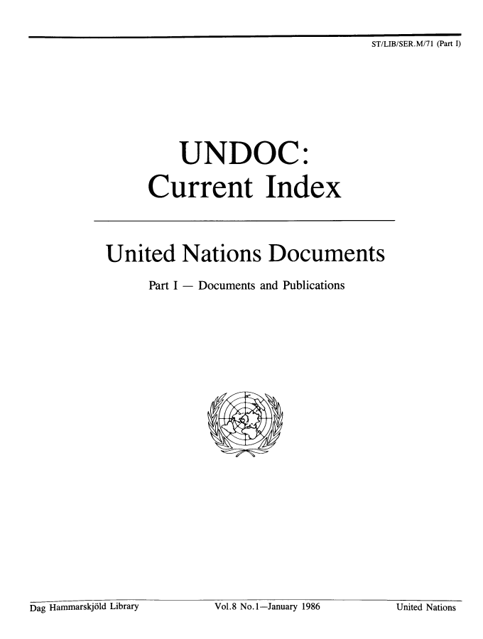 handle is hein.unl/undocciu0008 and id is 1 raw text is: 

ST/LIB/SER.M/71 (Part I)


           UNDOC:

      Current Index




United Nations Documents

      Part I - Documents and Publications


Dag Hammarskjdld Library Vol.8 No.1-January 1986 United Nations


Dag Hammarskj61d Library


Vol.8 No.l-January 1986


United Nations


