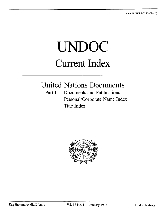 handle is hein.unl/undocciu0017 and id is 1 raw text is: 
ST/LIB/SER.MI 13 (Part I)


       UNDOC


       Current Index



United Nations Documents
  Part I - Documents and Publications
          Personal/Corporate Name Index
          Title Index


Dag Hanimarskj6ld Library Vol. 17 No. 1 - January 1995 United Nations


Dag Hammarskj61d Library


Vol. 17 No. I - January 1995


United Nations


