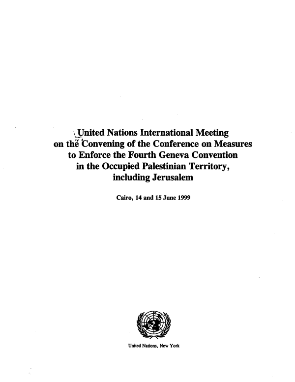 handle is hein.unl/unimccme0001 and id is 1 raw text is: JJnited Nations International Meeting
on the 'Convening of the Conference on Measures
to Enforce the Fourth Geneva Convention
in the Occupied Palestinian Territory,
including Jerusalem
Cairo, 14 and 15 June 1999
United Nations, New York


