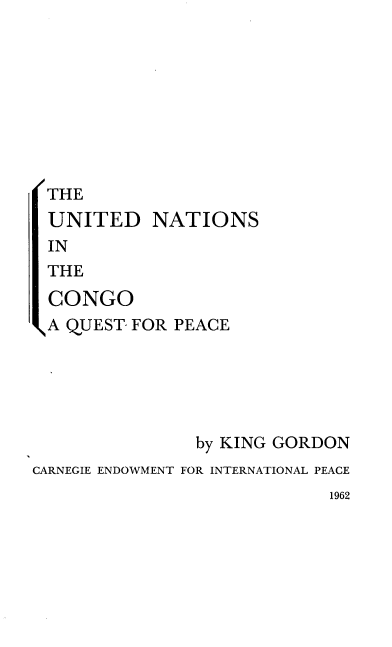 handle is hein.unl/unitcaqp0001 and id is 1 raw text is: 









THE
UNITED NATIONS
IN
THE
CONGO


\A QUEST- FOR PEACE






                by KING GORDON
CARNEGIE ENDOWMENT FOR INTERNATIONAL PEACE


1962



