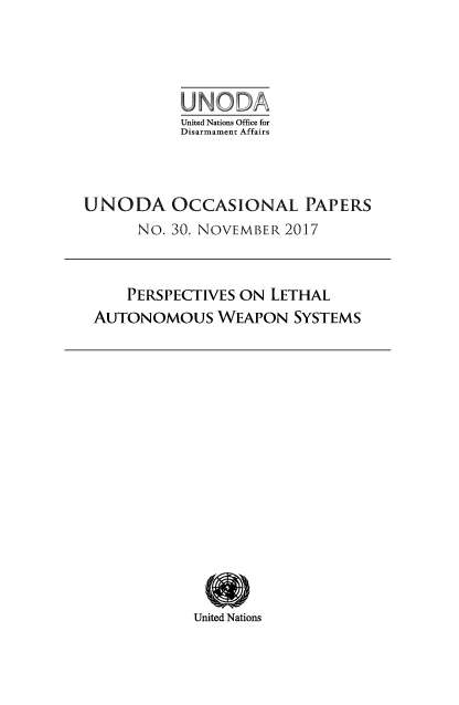 handle is hein.unl/unodioc0030 and id is 1 raw text is: 





           United Nations Office for
           Disarmament Affairs



UNODA OCCASIONAL PAPERS
      No. 30, NOVEMBER  2017


    PERSPECTIVES ON  LETHAL
AUTONOMOUS WEAPON SYSTEMS


United Nations


