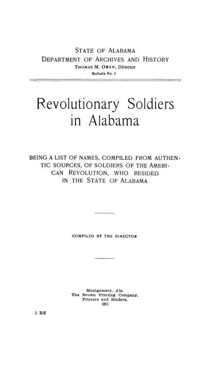 handle is hein.usalabamaoth/revsoldab0001 and id is 1 raw text is: 







             STATE OF ALABAMA
   DEPARTMENT OF ARCHIVES AND HISTORY
             THOMAS M. OWEN, Director
                  Bulletin No. 5





  Revolutionary Soldiers


            in Alabama





BEING A LIST OF NAMES, COMPILED FROM AUTHEN-
   TIC SOURCES, OF SOLDIERS OF THE AMERI-
      CAN REVOLUTION, WHO RESIDED
         IN THE STATE OF ALABAMA









            COMPILED BY THE DIRECTOR









                Montgomery, Ala.
            The Brown Printing Company,
               Printers and Binders,
                    1911


1 RS


