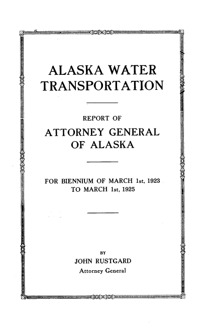 handle is hein.usalaskaoth/awtago0001 and id is 1 raw text is: ALASKA WATER
TRANSPORTATION
REPORT OF
ATTORNEY GENERAL
OF ALASKA
FOR BIENNIUM OF MARCH 1st, 1923
TO MARCH 1st, 1925
BY
JOHN RUSTGARD
Attorney General

0 0

vstr


