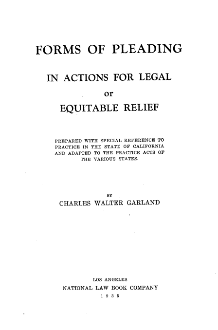 handle is hein.uscaliforniaoth/fpaler0001 and id is 1 raw text is: FORMS OF PLEADING
IN ACTIONS FOR LEGAL
or
EQUITABLE RELIEF

PREPARED WITH SPECIAL REFERENCE TO
PRACTICE IN THE STATE OF CALIFORNIA
AND ADAPTED TO THE PRACTICE ACTS OF
THE VARIOUS STATES.
BY
CHARLES WALTER GARLAND
LOS ANGELES
NATIONAL LAW BOOK COMPANY
1 9 3 5


