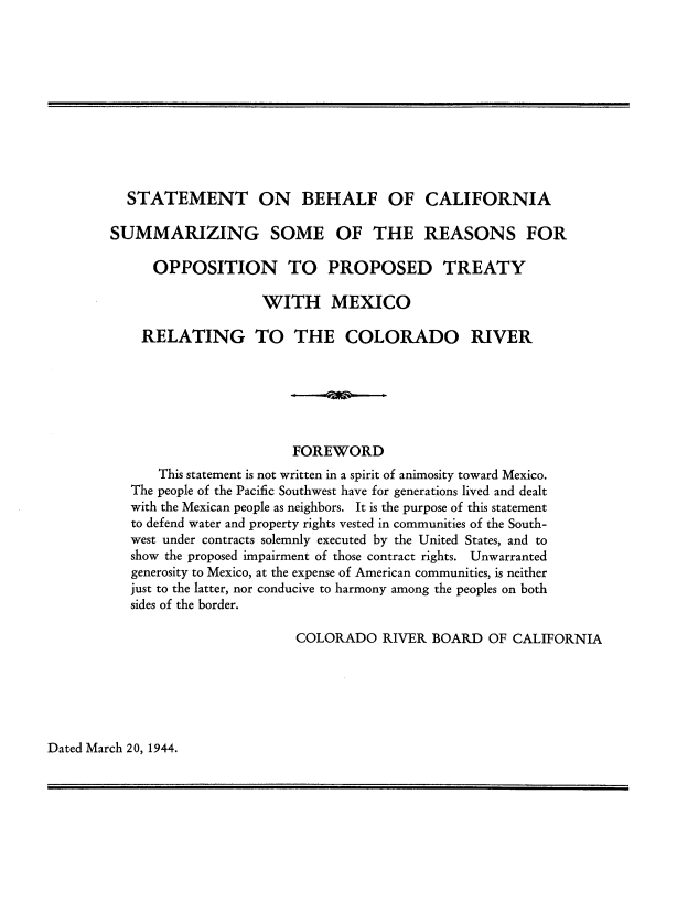 handle is hein.uscaliforniaoth/sobocsso0001 and id is 1 raw text is: STATEMENT ON BEHALF OF CALIFORNIA
SUMMARIZING SOME OF THE REASONS FOR
OPPOSITION TO PROPOSED TREATY
WITH MEXICO
RELATING TO THE COLORADO RIVER
FOREWORD
This statement is not written in a spirit of animosity toward Mexico.
The people of the Pacific Southwest have for generations lived and dealt
with the Mexican people as neighbors. It is the purpose of this statement
to defend water and property rights vested in communities of the South-
west under contracts solemnly executed by the United States, and to
show the proposed impairment of those contract rights. Unwarranted
generosity to Mexico, at the expense of American communities, is neither
just to the latter, nor conducive to harmony among the peoples on both
sides of the border.
COLORADO RIVER BOARD OF CALIFORNIA

Dated March 20, 1944.


