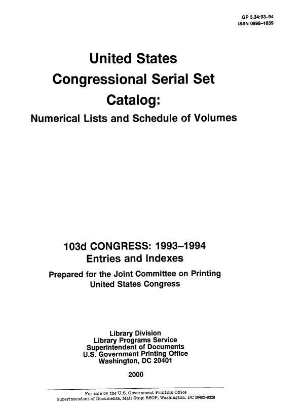 handle is hein.usccsset/numlisch0103 and id is 1 raw text is: 
                                                   GP 3.34:93-94
                                                   ISSN 0898-1639



              United States

     Congressional Serial Set

                  Catalog:

Numerical Lists and Schedule of Volumes














        103d  CONGRESS: 1993-1994
              Entries  and  Indexes

    Prepared for the Joint Committee on Printing
              United States Congress





                   Library Division
               Library Programs Service
               Superintendent of Documents
             U.S. Government Printing Office
                Washington, DC 20401
                        2000


       For sale by the U.S. Government Printing Office
Superintendent of Documents, Mail Stop: SSOP, Washington, DC 20402-9328


