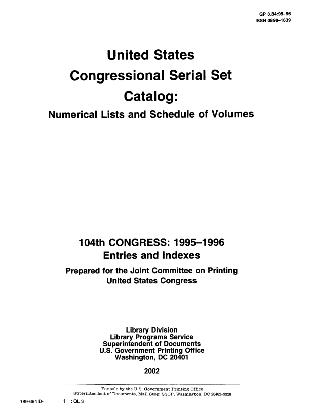 handle is hein.usccsset/numlisch0104 and id is 1 raw text is:                                                     GP 3.34:95-96
                                                    ISSN 0898-1639



              United States

     Congressional Serial Set

                  Catalog:

Numerical Lists and Schedule of Volumes














       104th   CONGRESS: 1995-1996
             Entries   and  Indexes

    Prepared for the Joint Committee on Printing
              United States Congress





                   Library Division
               Library Programs Service
             Superintendent of Documents
             U.S. Government Printing Office
                Washington, DC 20401
                       2002


189-694 D-


         For sale by the U.S. Government Printing Office
   Superintendent of Documents, Mail Stop: SSOP, Washington, DC 20402-9328
1 :QL3


