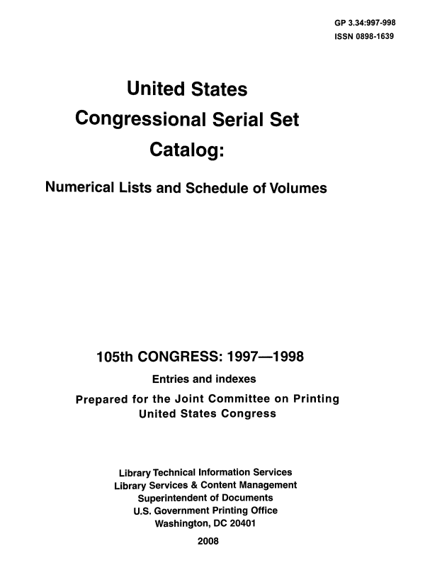 handle is hein.usccsset/numlisch0105 and id is 1 raw text is: 
                                             GP 3.34:997-998
                                             ISSN 0898-1639



             United States

     Congressional Serial Set

                Catalog:


Numerical   Lists and Schedule   of Volumes













        105th CONGRESS: 1997-1998

                 Entries and indexes

     Prepared for the Joint Committee on Printing
               United States Congress




            Library Technical Information Services
            Library Services & Content Management
              Superintendent of Documents
              U.S. Government Printing Office
                 Washington, DC 20401
                        2008



