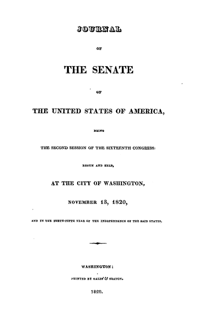 handle is hein.usccsset/usconset00041 and id is 1 raw text is: 









                     OF





           THE SENATE



                     OF



THE UNITED STATES OF AMERICA,







   THE SECOND SESSION OF THE SIXTEENTH CONGRESS-



                 BEGUN A HELM,



      AT THE CITY OF WASHINGTON,



            NOVEMBER 13, 1820,



A IN THE NFRTY-FIFTH YEAR OF THE INDEPE 1ENCR OF TUB BSAD STATES.










                WASHINGTON;


             PRINTED bT GALVOS& BDATOX.


                   1820.


