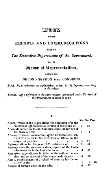 handle is hein.usccsset/usconset00114 and id is 1 raw text is: 









TO THE


     REPORTS AND COMMUNICATIONS

                           XADE BY

   The Executive Departments of the Government,
                           TO THE

             Louo     of Urm      ot  tattfro,
                          DURING THE
           SECOND SESSION 18TH CONGRESS.

First. By a rererence, in alphabetical order, to the Reports, according
                        to the subject.

Second. By a reference to the same matter, arranged under the head of
                 the Department .whence it came.




                             A.
                                                 Vol. No. Page.
Abaco, result of the negotiations for obtaining (for the
    erection of light houses) a portion of the island of  2  20
Accounts settled in the 3d Auditor's office, under act of
    1st March, 1823                     -         1    4
Adams, Francis, commercial agent at Matanzas, ex-
    tract of a letter to the Secretary of State, on the
    subject of piracies                 -      - 4    75
Appropriations for the year 1825, estimates of     -  3   41
Armory upon the western waters, report of the Com-
    missioners as to the best site for an -    - 3    55
Armories, expenditures in 1824, at the national armo-
    ries. and an account of the arms made therein  - 4    80
Army, establishment of a school of practice for the ar-
    tillery of the -      -      -      -      -  1    2  10
4ssays of foreign coins at the mint -          - 4    65


