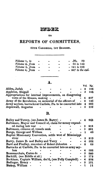 handle is hein.usccsset/usconset00178 and id is 1 raw text is: 










TO


         REPORTS OF COMMITTEES,

                 20TH CONGRESS,  1ST SESSION.



       Volume 1, to   -      -      -      - No.   59
       Volume 2, from -      .      -      -  60 to 140
       Volume 3, from -      -      -      - 141 to 226
       Volume 4, from -      -              227 to the end.



                             A.
                                                    VoL  No.
Alden, Judah     .     -      -      -      -      - 2   106
Appleton, Abigail      -             -      -      - 3   148
Appropriations for internal improvements, on disagreeing
    votes of the Houses, making -    -      -     -  4  257
Army   f the Revolution, on memorial of the officers of  - 2  186
Army  asylum, barracks at Carlisle, Pa. to be converted into 4  266
Aspinwall, Augustus    -      .      .      .      - S  155

                           B.

Bailey and Torrey, (see James D. Barry) -   *      - 4  262
Baltimore, Mayor and Council of, claim for money expend-
    ed during late war -      -      -      -      - S  218
Baltimore, citizens of, vessels sunk -      -     -  8  221
Bangs, George and William     -      -      -      -  1  46
Baptist Missionary Convention, settle west of Mississippi
    river        -     -      -      -      -      - 3  219
Barry, James D. and Bailey and Torry -      -      - 4  262
Bard and Findlay, executors of Robert Johnston  -  * 2   68
Barracks at Carlisle, Pa. to be converted into an army ay-
    lum                    -                -      - 4  266
Beaumarchais, Caron de -      -      -      -      - 8  220
Becktill, (see Biddle et al.) -      -      -      - 3  17s
Beckham,  Captain William, dec'd, (see Polly Campbell) - 4  9Ss
Bedinger, Henry -      -      -      -      -      - s  151
Bishop, William  -     -                           - 1     I


