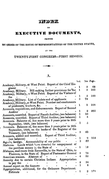 handle is hein.usccsset/usconset00196 and id is 1 raw text is: 








         EXECUTIVE DOCUMENTS,
                              PrNTMD

MY ORDER OF THE HOUSE OF REPRESENTAfIVES OF THE UNITED STATES.
                               AT THE


TWENTY-FIRST CONGRESS-FIRST SESSION.


Academy, Military, at West Point. Report of the Chief En-
    gineer        .     .      .     .      .      .
Academy, Military. Bill making further provisions for'the
Academy, Military, it West Point. Report of the Visiters of
    the   -      -                    
Academy, Military. List of Cadets and of applicants
Academy, Military, at West Point. Number and emoluments
    of professors, teachers, &c.
Accounts, requisitions, and disbursements. Report of Second
    Auditor             -      -     -
Accounts, unsettled. Report of Fourth Auditor, (see balances)
Accounts, unsettled. Report of Third Auditor, (see balances)
Accounts. Balances of, due more than 3 years prior to 30th
    September, 1829, (see balances)   -      -
Accounts. Balances of, due more than 3 years prior to 30th
    September, 1829, on the books of the Register of the
    Treasury, (see balances)                 -     -
Accounts, settled and unsettled. Report of Third Auditor,
    (see balances)                          -      -
Agen~ts, foreign. Accountability of our public
Alabama. Lands which have reverted for nonpayment of
    the purchase money in the State of -     -
Alabama, mail route from Zanesville, in the State of Ohio, to
     Florence, in the State of. Report of Postmaster General
American seamen. Abstract of   -
Annuity due to certain Christian Indians. Appropriation
    to pay the   -
Annual report on the finances
Appropriation, additional, for the Ordnance Department.
    Estimate     -      -


vol. No,. Page.
1      2   68
1      2  105


I 10S


I    2


