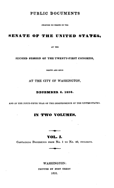 handle is hein.usccsset/usconset00203 and id is 1 raw text is: 


           PUBLIC DOCUMENTS


                 PRINTED By ORDER OV ThE


SENATE OF THE UNITED STATES


                      AT THE


    SECOND SESSION OF THE TVENTY-FIRST CONGRESS,


                   BEOUN AND HELD


          AT THE CITY OF WASHINGTON,


              DEOEMBER 6, 1830,


AND IN THE FIFTY-FIFTH YEAR OF THE INDEPENDENCE OF THE UNITED STATES.


             IN TWO VOLUMES.






                   VOL. 1.
    CONTAINmNG DOCUMENTS FROM No. 1 TO No. 40, INCLUSIVE.





                  WASHINGTON:
               PRINTED BY DUFF GREEN
                      1831.


