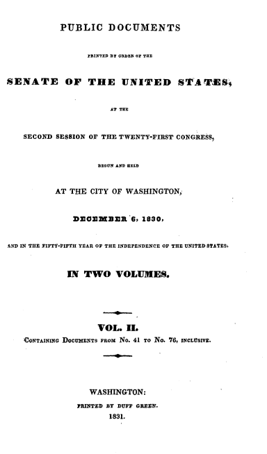 handle is hein.usccsset/usconset00204 and id is 1 raw text is: 

           PUBLIC DOCUMENTS


                 PRINTED DY ORDER OF THE


SENATE OF THE UNITED STAThES4


                      AT THE


   SECOND SESSION OF THE TWENTY-FIRST CONGRESS,


                   BEGUN AND HELD


          AT THE CITY OF WASHINGTON,


              DECMBER'6, 1830,


AND IN THE FIFTY-FIFTH YEAR OF THE INDEPENDENCE OF THE UNITED STATES.



             IN TWO VOLUMES.






                   VOL. I.
    CONTAINING DOCUMENTS FROM No. 41 TO No. 76, INCLTUSIVE.





                 WASHINGTON:
               PRINTED BY DUFF GREEN.
                     1831.


