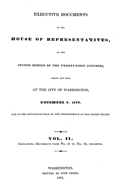 handle is hein.usccsset/usconset00207 and id is 1 raw text is: 



           EXECUTIVE DOCUMENTS



                      OF THE



HOUSE OF REPRESENTA2IVAS,



                      AT THE



   SECOND SESSION OF THE TWENTY-FIRST CONGRESS,



                   MfEGUN AND HELD



          AT THE CITY OF WASHINGTON,



              )EO112MBER 6, 1830.



AND IN THE FIFTY-FIFTH YEAR OF THE INDEPENDENCE OF THE UNITED STATES,







                  VOL. II.
   'ZONTAINING DOCUMENTS FROT No. 31 TO No. 50, INCLUSIVE.







                 WASHINGTON:
               2RINTED BY DUPP GREEN.
                      1831.


