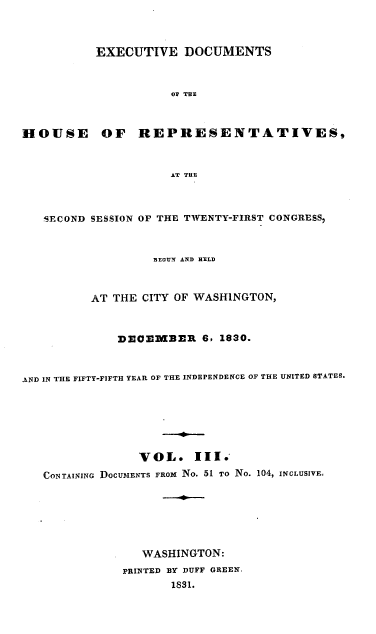 handle is hein.usccsset/usconset00208 and id is 1 raw text is: 



           EXECUTIVE DOCUMENTS



                     OF THE



HOUSE OF REPRESENTATIVES,


                     AT THE



   SECOND SESSION OF THE TWENTY-FIRST CONGRESS



                   BEGUN AND HELD



          AT THE CITY OF WASHINGTON,



              DECEMBER 6, 1830.



AND IN THE FIFTY-FIFTH YEAR OF THE INDEPENDENCE OF THE UNITED STATES.







                 VOL. III.
   CONTAINING DOCUMENTS FROM NO. 51 TO No. 104, INCLUSIVE.







                 WASHINGTON:
              PRINTED BY DUFF GREEN
                     1831.


