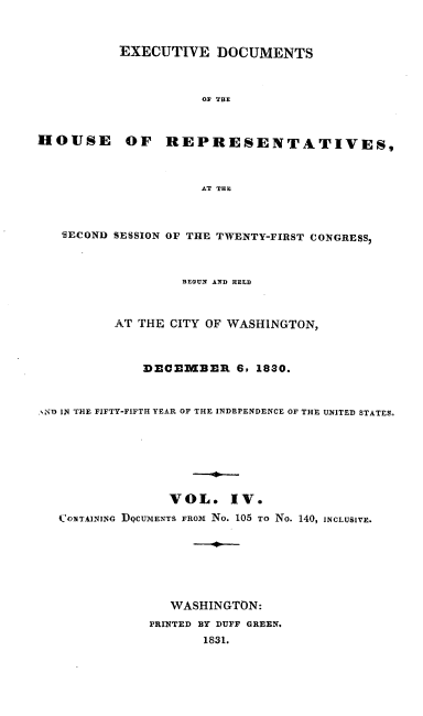 handle is hein.usccsset/usconset00209 and id is 1 raw text is: 


           EXECUTIVE DOCUMENTS



                     O THE



HOUSE OF REPRESENTATIVES,



                     AT THE



   -ECOND SESSION OF THE TWENTY-FIRST CONGRESS,



                   BEGUN AND HELD



          AT THE CITY OF WASHINGTON,



              DECEMBER 6, 1830.


ND IN THE FIFTY-FIFTH YEAR OF THE INDEPENDENCE OF THE UNITED STATES.







                 VOL. IV.
   CONTAINING DQCUlMENTS FROm No. 105 TO No. 140, INCLUSIVE.







                 WASHINGTON:
              PRINTED BY DUFF GREEN.
                     1831.


