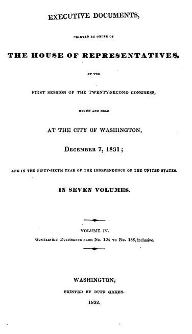 handle is hein.usccsset/usconset00219 and id is 1 raw text is: 

            EXECUTIVE DOCUMENTS,



                   PRINTED BY ODER OF



THE HOUSE OF REPRESENTATIVES,


                        AT THN


       FIRST SESSION OF THE TWENTY.SECOND CONGRE$S,


                     BEGUN AND HELD



            AT THE CITY OF WASHINGTON,



                 DECEMBER 7  1831;



 AND IN THE FIFTY-SIXTH YEAR OF THE INDEPENDENCE OF THE VIIITED 0TATEi.



               IN SEVEN VOLUMES.







                      VOLUME IV.

        OONTAINING DOCUNENTS FROM NO. 104 TO NO. 185, inclusive.







                   WASHINGTON:

                 IRINTED BY DUFF GB-EEN.

                        1832.



