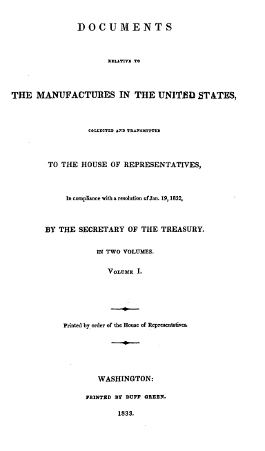 handle is hein.usccsset/usconset00222 and id is 1 raw text is: 


               DOCUMENTS



                       RELATIVI TO




THE MANUFACTURES IN THE UNIT U STATES,


          COLLECTED AND TRANSMITTED




 TO THE HOUSE OF REPRESENTATIVES,



     In compliance with a resolution of Jan. 19,1832,



BY THE SECRETARY OF THE TREASURY.


            IN TWO VOLUMES.


               VOLUME I.


Printed by order


of the House of Representatives.


   WASHINGTON:

PRINTED BY DUFF GREEN.

        1833.


