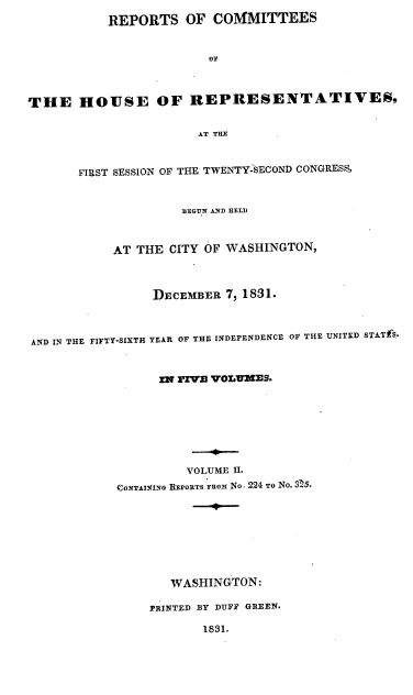 handle is hein.usccsset/usconset00225 and id is 1 raw text is: 
           REPORTS OF COMMITTEES


                        o



THE HOUSE OF REPRESENTATIVES,

                       AT THE



       FIRST SESSION OF THE TWENTY-SECOND CONGRESS,


                     BEGU N AND HELD



           AT THE CITY OF WASHINGTON,



                 DECEMBER 7, 1831.



AND XN THE FIFTY-SIXTH YEAR OF THE INDEPENDENCE OF THE UNITED STATf$.,


                  IN FIVE VOLUMS9.








                     VOLUME II.
            CONTAIU4IN REPOtTS FROM No. 224 TO NO. 3 5.








                   WASHINGTON:

                PRINTED BY DUFF GREEN.

                       1831.


