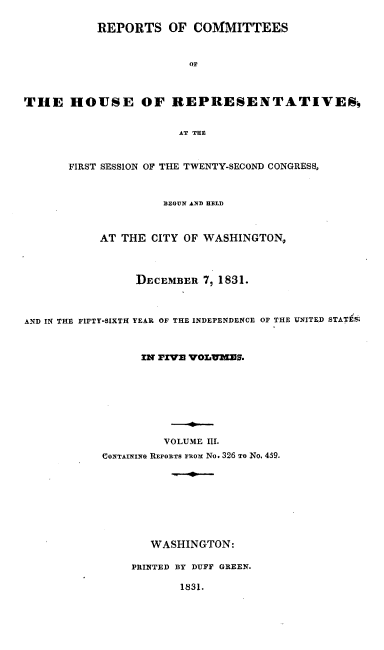 handle is hein.usccsset/usconset00226 and id is 1 raw text is: 

           REPORTS OF COMMITTEES


                        OF



THE HOUSE OF REPRESENTATIVES§


                       AT THE


       FIRST SESSION OF THE TWENTY-SECOND CONGRESS,



                    BEGUN AND HELD



           AT THE CITY OF WASHINGTON,



                DECEMBER 7, 1831.



AND IN THE FIFTY-SIXTH YEAR OF THE INDEPENDENCE OF THE UNITED STATES



                 IN FIVz VOLUMEs.








                    VOLUME III.
           CONTAINN RErORTS ruox No. 326 TO No. 459.








                   WASHINGTON:

                PRINTED BY DUFF GREEN.

                       1831.


