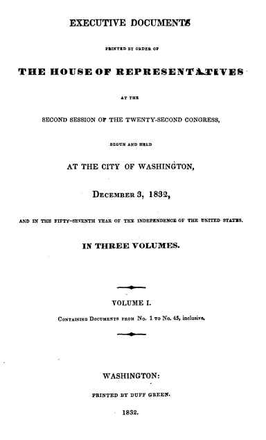 handle is hein.usccsset/usconset00233 and id is 1 raw text is: 

           EXECUTIVE DOCUMENTA


                   PRINTED BY ORDER OP


THE HOUSE OF REPRESENTA-Ti VES


                       AT THE


     SECOND SESSION O THE TWENTY-SECOND CONGRESS,


                    .BEGUN AND HELD


           AT THE CITY OF WASHINGTON,



                DECEMBER 3, 1832,


AND IN THE FIFTY-SEVENTH YEAR OF THE INDEPENDENCE OF THE UNITED STATES.


              IN THREE VOLUMES.







                     VOLUME I.

         CONTAINING DOCUMENTS FROM NO. 1 TO No. 45, inclusive.







                   WASHINGTON:

                PRINTED BY DUFF GREEN.

                       1832.


