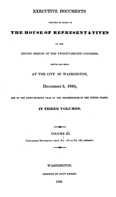 handle is hein.usccsset/usconset00235 and id is 1 raw text is: 

            EXECUTIVE DOCUMENTS


                    PRINTED BY ORDER OP


THE HOUSE OF REPRESENTATIV-EN


                       AT THE


     SECOND SESSION OF THE TWENTY-SECOND' CONGRESS,


                     BEGUN AND HELD


           AT THE CITY OF WASHINGTON,


                 DECEMBER 3, 1832.


AND IN THE FIFTY-SEVENTH YEAR OF THE INDEPENDENCE OF THE UNITED STATES.


              IN THREE VOLUMES.






                     VOLUME III.

        CONTA11ING DOCUMENTS FROM No. 110 TO No. 148, incIusive.






                   WASHINGTON:

                PRINTED BY DUFF GREEN.

                       1832.


