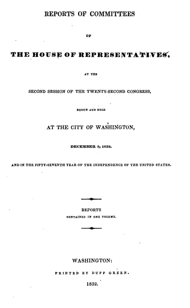 handle is hein.usccsset/usconset00236 and id is 1 raw text is: 


          REPORTS OF COMMITTEES




                       OF




THE HOUSE OF REPRESENTAVIVIEI~r



                       AT TER



     SECOND SESSION OF THE TWENTY-SECOND'CONGRESS,




                    BEGUNI AND HELD



           AT THE CITY OF WASHINGTON,




                  DECEMBER 5, 1832.




AND IN THE FIFTY-SEVENTH YEAR OF THE INDEPENDENCE OF THE UNITED STATES.










                      REPORTS

                 CONTAINED IN ON VOLUXE.










                   WASHINGTON:


              PRINTED BY DUFF GREEN.


