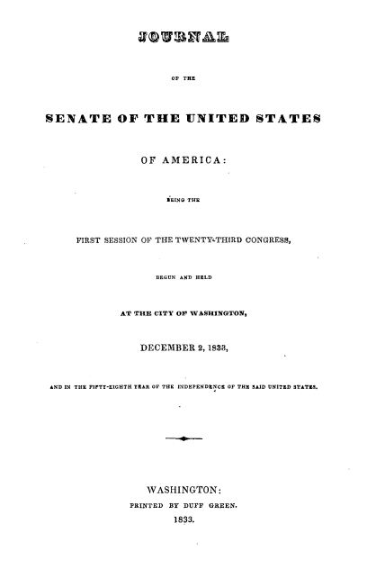 handle is hein.usccsset/usconset00237 and id is 1 raw text is: 









0O' TE


SENATE OF THE UNITED STATES





                  OF AMERICA:




                      ilEINQ THE





      FIRST SESSION OF THE TWENTY .THIRD CONGRESS,




                    BEGUN AND HELD




              AV1 THE CITY OP~ WASHINGTON,




                  DECEMBER 2, 1S33,




 AND IN THlE FIFTY-EIGHTH YEAR~ OF THE INDEPENDENCE OF THE SAID UNITED STATES9.













                   WASHINGTON:

                PRINTED BY DUFF GREEN.


