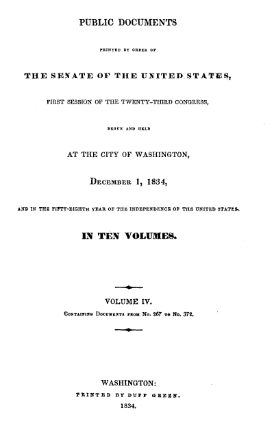 handle is hein.usccsset/usconset00241 and id is 1 raw text is: 

              PUBLIC DOCUMENTS


                   PRINTED BY ORDER OF



  THE SENATE OF THE UNITE D'ST ATIESt


       FIRST SESSION OF THE TWENTY-THIRD CONGRESS,


                     BEGUN AND HELD



           AT THE CITY OF WASHINGTON,



                 DECEMBER 1, 1834,



AND IN THE FIPTY-EIGHTI- YEAR OF THE INDEPENDENCE OF THE UNITED~ STAThS.



               IN TEN VOLUMES.








                    VOLUME IV.
           CONTAINIxG DOCUMENTS Fitom No. 267 TO NO. 372.









                   WASHINGTON:
             PINTED BY DUFF GREEK.
                        1834.


