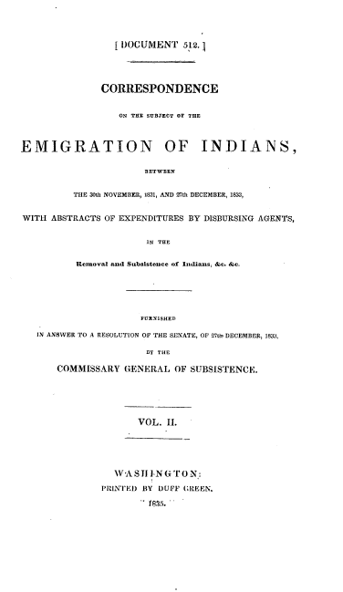 handle is hein.usccsset/usconset00245 and id is 1 raw text is: 




   [ DOCUMENT 512.1





CORRESPONDENCE


   ON THE SUBJECT OF THE


EMIGRATION OF INDIANS,


                       BETWEEN


          THE 30th NOVEMBER, 1831, AND 27th DECEMBER, I83,


WITH ABSTRACTS OF EXPENDITURES BY DISBURSING AGENTS,


                        IN THE


          Removal and Subsistence of Indlians, &c. &c.


                    FURNISHED)

IN ANSWER TO A RESOLUTION OF THE SENATE, OF 27th' DECEMBER, 1833,

                     13Y THE

    COMMISSARY GENERAL OF SUBSISTENCE.






                   VOL. II.






               WV A SJ11 I.N Gr To N6:

            PRIINTED BY DUFF (REMN.


