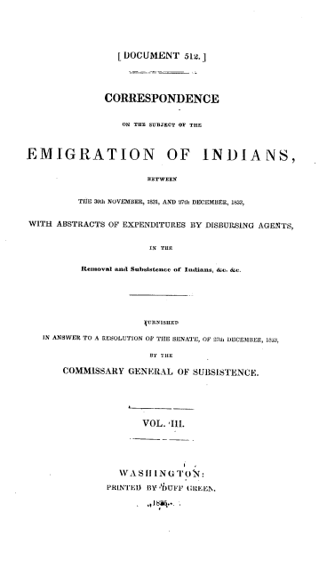 handle is hein.usccsset/usconset00246 and id is 1 raw text is: 





                  [DOCUMENT 512.]





               CORRESPONDENCE


                   ON THlE SUBJECT OF THLE



EMIGRATION OF INDIANS,


                       BETWEEN


          THE 30th NOVIMBER, 1821, AND 27tht DECEMBER, 1833,


WITH ABSTRACTS OF EXPENDITURES BY DISBURStING AGENTS,


                        IN THlE


           Removed andi Subsistence of Inituans, &4.. &e.








   IN ANSWER TO A RESOLUTION OF THE SENATE, OF 11t DEI'CEMBIER, 183J2.

                        BY THE

       COMMISSARY GENERAL OF SUBSISTENCE.






                      VOL. 'III.





                  WA Slit1 N G TO N:

                PRtIED) BY 'D)UFF GIZEE N.



