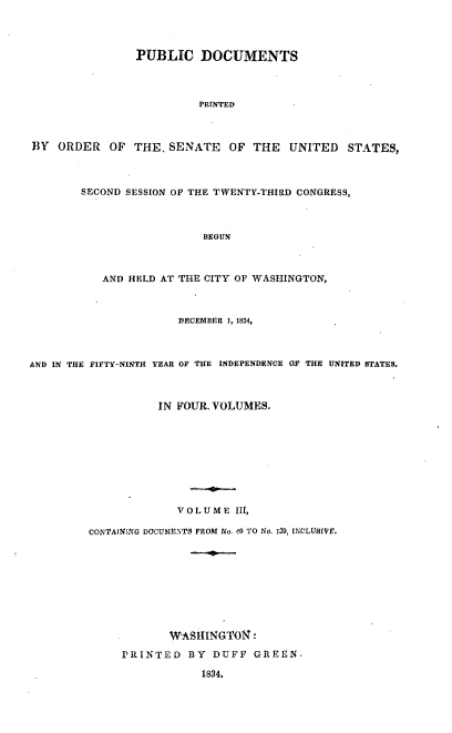 handle is hein.usccsset/usconset00268 and id is 1 raw text is: 



                PUBLIC DOCUMENTS



                          PRINTED



BY ORDER OF THE. SENATE       OF THE   UNITED STATES,



        SECOND SESSION OF THE TWENTY-THIRD CONGRESS,



                          BEGUN



           AND HELD AT THE CITY OF WASHINGTON,



                      DECEMBER 1, 1834,



AND IN THE FIFTY-NINTH YEAR OF THE INDEPENDENCE OF THE UNITED STATES.



                   IN FOUR. VOLUMES.









                      VOLUME III,

         CONTAiNING DOCUMENTS FROM No. 40 TO No. 159, INULUSIVE'.









                     WASHINGTON!
              PRINTED BY DUFF GREEN,

                          1834.


