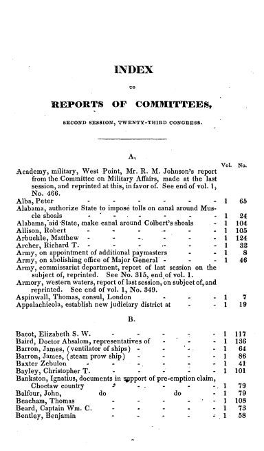handle is hein.usccsset/usconset00277 and id is 1 raw text is: 







                           INDEX

                               TO

          REPORTS OF COMMITTEES,

             SECOND SESSION, TWENTY-THIRD CONGRESS.



                               A.
                                                        Vol. No.
Academy, military, West Point, Mr. R. M. Johnson's report
    from the-Committee on Military Affairs, made at the last
    session, and reprinted at this, in favor of. See end of vol. 1,
    No. 466.
Alba, Peter -..                          .               1   65
Alabama, authorize State to impose tolls on canal around Mus-
    cle shoals                   -      -         -     1   24
Alabama.aid State, make canal around Colbert's shoals - 1   104
Allison, Robert                  -                    - 1   105
Arbuckle, Matthew   .      .      -                   - 1   124
Archer, Richard T.  -                    -..             1   32
Army, on appointment of additional paymasters         -       8
Army, on abolishing office of Major General -         - 1    46
Army, commissariat department, report of last session on the
    subject of, reprinted. See No. 315, end, of vol. 1.
Armory, western waters, report of last session, on subject of, and
    reprinted. See end of vol. 1, No. 349.
Aspinwall, Thomas, consul, London       -                1    7
Appalaehicola, establish new judiciary district at       1   19

                               B.

Bacot, Elizabeth S. W.                                   1  117
Baird, Doctor Absalom, representatives of -    -         1  136
Barron, James, (ventilator of ships) -  -      -         1   64
Barron, James, (steam prow ship) --                      1   86
Baxter Zebulon                                           1   41
Bayley, Christopher T.        -         -      -         1  101
Bankston, Ignatius, documents in VJpport of pre-emption claim,
    Choctaw country        -            -      -      -. 1   79
Balfour, John,         do                  do            1   79
Beacham, Thomas                  -             -         1  108
Beard, Captain Wm. C.            -             -         1   73
Bentley, Benjamin                -      -      -1            58


