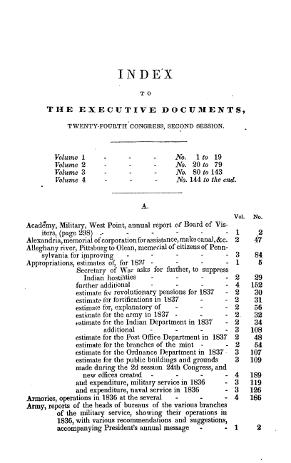 handle is hein.usccsset/usconset00303 and id is 1 raw text is: 







                          INDE'X

                                TO

      THE EXECUTIVE DOCUIENTS,

            TWENTY-FOURTH CONGRESS, SECOND SESSION.



        Volume I         -          -     No.   1 to 19
        Volume 2                          No. 20 to 79
        Volume 3                          No. 80 to 143
        Volume 4                    -     No. 144 to the end.


                                A.
                                                          Vol. No.
Academy, Military, West Point, annual report of Board of Vis-
    iters, (page 298) .-    .      .      .      .      . 1      2
Alexandria, memorial of corporation for assistance, make canal, &c. 2  47
Alleghany river, Pittsburg to Olean, memorial of citizens of Penn-
    sylvania for improving  -      -      -                3    84
Appropriations, estimates of, for 18. 7                    1     5
              Secretary of War asks for further, to suppress
                Indian hosti-i'ties       -             - 2     29
              further additional   -             -      - 4    152
              estimate for revolutionary pensions for 1837  - 2 30
              estimate for fbrtifications in 1837 -     - 2     31
              estimace for, explanatory of -     -      - 2     56
              estimate for the army in 1837 -    -      - 2     32
              estimate for the Indian Department in 1837 - 2    34
                      additional      -          -         3   108
              estimate for the Post Office Department in 1837  2 48
              estimate for the branches of the mint -   - 2     54
              estimate for the Ordnance Department in 1837 3   107
              estimate for the public buildings and grounds 3  109
              made daring the 2d session 24th Congress, and
                new offices created    -         -         4   189
              and expenditure, military service in 1836 - 3    119
              and expenditure, naval service in 1836    - 3    126
Armories, operations in 1836 at the several             - 4    166
Army, reports of the heads of bureaus of the various branches
         of the military service, showing their operations iu
         1836, with various recommendations and suggestions,
         accompanying President's annual message -      - 1      2


