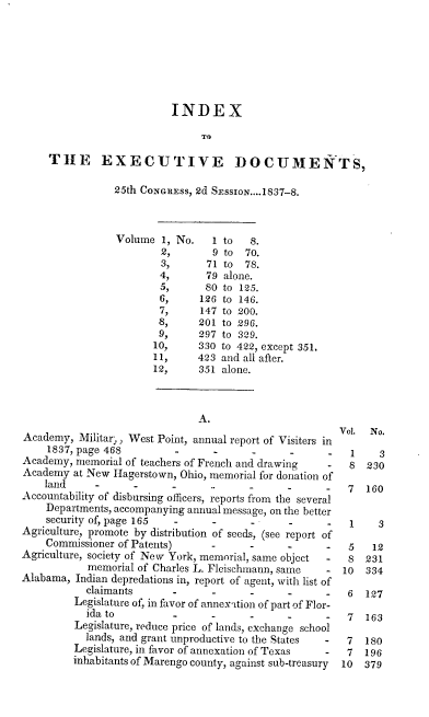 handle is hein.usccsset/usconset00322 and id is 1 raw text is: 







                          INDEX

                                TO

     THE EXECUTIVE DOCUMENfTS,

                25th CONGRESS, 2d SEssIoN....1837-8.



                Volume 1, No.     1 to  8.
                         2,       9 to 70.
                         3,      71 to 78.
                         4,     79 alone.
                         5,     80 to 125.
                         6,    126 to 146.
                         7,    147 to 200.
                         8,    201 to 296.
                         9,    297 to 329.
                       10,     330 to 422, except 351.
                       11,     423 and all after.
                       12,     351 alone.



                               A.
                                                        Vol. No.
Academy, Militar-) West Point, annual report of Visiters in
    1837, page 468                   -         -          1    3
Academy, memorial of teachers of French and drawing   -   8 230
Academy at New Hagerstown, Ohio, memorial for donation of
    land                   -     .                      7   160
Accountability of disbursing officers, reports from the several
    Departments, accompanying annual message, on the better
    security of, page 165         -         -         -   1    3
Agriculture, promote by distribution of seeds, (see report of
    Commissioner of Patents)         -         -          5   12
Agriculture, society of New York, memorial, same object  - S 231
            memorial of Charles L. Fleischrnann, same - 10   334
Alabama, Indian depredations in, report of agent, with list of
           claimants                           -         6   127
         Legislature of, in favor of annex-ttion of part of Flor-
           ida to                    -         -         7   163
         Legislature, reduce price of lands, exchange school
           lands, and grant unproductive to the States  - 7  180
         Legislature, in favor of annexation of Texas -  7  196
         inhabitants of Marengo county, against sub-treasury  10  379


