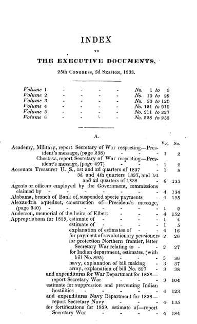 handle is hein.usccsset/usconset00344 and id is 1 raw text is: 





                           INDEX
                                TO

          THE EXECUTIVE DOCUMIEN'T9, -

                  25th CONGRESS, 3d SESSION, 1838.


     Volume 1       -      -            -      No.   1 to   9
     Volume 2       -      -            -      No. 10 to 29
     Volume 3       -      -            -      No. 30 to 120
     Volume 4       -      -            -      No. 121 to 210
     Volume 5       -      -                   No. 211 to 227
     Volume 6       --                         No. 228 to 253


                                A.
                                                         Vol. No.
Academy, Military, report Secretary of War respecting-Pres-
            ident's message, (page 238)                 - 1     2
          Choctaw, report Secretary of War respecting-Pres-
            ident's message, (page 497)   -             - 1    2
Accounts Treasurer U. S., 1st and 2d quarters of 1837   - 1     8
                         3d and 4th quarters 1837, and 1st
                           and 2d quarters of 1838     - 6   233
Agents or officers employed by the Government, commissions
  claimed by                    -         -               4   134
Alabama, branch of Bank of, suspended specie payments     4  195
Alexandria aqueduct, construction of-President's message,
  (page 340)                    -         -         -     1    2
Anderson, memorial of the heirs of Elbert        -        4  152
Appropriations for 1839, estimate of -          -         1    4
                      estimate of  -      -      -        1    5
                      explanation of estimates of -       4   16
                      for payment of r.evolutionary pensioners 2  26
                      for protection Northern frontier, letter
                        Secretary War relating to -    - 2    27
                      for Indian department, estimates, (with
                        bill No. 895)                  - 3    36
                      navy, explanation of bill making - 3    37
                      army, explanation of bill No. 897 - 3   38
             and expenditures for War Department for 1838-
                report Secretary War             -        3  104
              estimate for suppression and preventing Indian
                hostilities           -          -        4  123
              and expenditures Navy Department for 1838-
                report Secretary Navy           -         4, 135
              for fortifications for 1839, estimate of-report
                Secretary War      -            -         4  184


