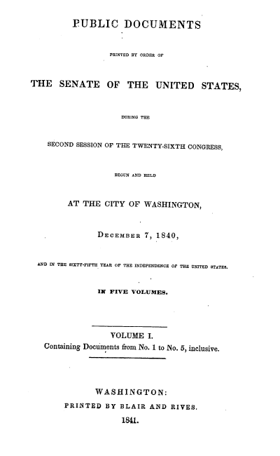 handle is hein.usccsset/usconset00375 and id is 1 raw text is: 

         PUBLIC DOCUMENTS


                  PRINTED BY ORDER OF


THE   SENATE     OF  THE    UNITED    STATES,



                    DURING THE


    SECOND SESSION OF THE TWENTY-SIXTH CONGRESS,



                   BEGUN AND HELD


        AT THE CITY OF WASHINGTON,



               DECEMBER 7, 1840,


 AND IN THE SIXTY-FIFTH YEAR OF THE INDEPENDENCE OF THE UNITED STATES.


               IN FIVE VOLUMES.




                  VOLUME I.
   Containing Documents from No. 1 to No. 5, inclusive.




              WASHINGTON:
        PRINTED BY BLAIR AND RIVES.

                    1841.


