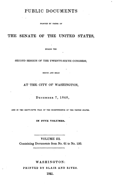 handle is hein.usccsset/usconset00377 and id is 1 raw text is: 

         PUBLIC DOCUMENTS


                 PRINTED BY ORDER OF



THE   SENATE     OF  THE    UNITED    STATES,



                    DURING THE


    SECOND SESSION OF THE TWENTY-SIXTH CONGRESS,


                   BEGUN AND HELD


         AT THE CITY OF WASHINGTON,


               DECEMBER 7, 1840,


  AND IN THE SIXTY-FIFTH YEAR OF THE INDEPENDENCE OF THE UNITED STATES.


               IN FIVE VOLUMES.




                  VOLUME III.
      Containing Documents from No. 61 to No. 150.




               WASHINGTON:
        PRINTED BY BLAIR AND RIVES.

                     1841.


