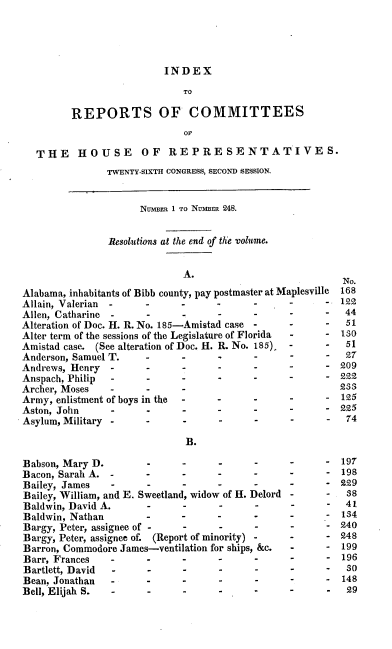 handle is hein.usccsset/usconset00388 and id is 1 raw text is: 




                          INDEX
                             TO

         REPORTS OF COMMITTEES
                             OF

   THE HOUSE OF REPRESENTATIVES.
               TWENTY-SIXTH CONGRESS, SECOND SESSION.


                     NMumMn I O Nimimr 248.


                Resolutions at the end of the volume.


                             A.
                                                          No.
Alabama, inhabitants of Bibb county, pay postmaster at Maplesville  168
Allain, Valerian .     .     .     .            -      - 122
Allen, Catharine                       -               -  44
Alteration of Doc. H. R. No. 185-Amistad case - -         51
Alter term of the sessions of the Legislature of Florida  S- 10
Amistad case. (See alteration of Doc. H. R. No. 185)   -          51
Anderson, Samuel T.                                       27
Andrews, Henry  --                                       209
Anspach, Philip --                                       222
Archer, Moses   -                                        233
Army, enlistment of boys in the -  -                     125
Aston, John     -                                        225
Asylum, Military --                                       74
                             B.

Babson, Mary D.        -                                 197
Bacon, Sarah A. -     -                                  198
Bailey, James   -      -                                 229
Bailey, William, and E. Sweetland, widow of H. Delord     38
Baldwin, David A.      -            .     -     -         41
Baldwin, Nathan                                          134
Bargy, Peter, assignee of -  -      -                    240
Bargy, Peter, assignee of. (Report of minority)          248
Barron, Commodore James-ventilation for ships, &c.       199
Barr, Frances   -     -      -     -                     196
Bartlett, David -      -     -     -                      so
Bean, Jonathan  -     -      -     -                      148
Bell, Elijah S. -      -     -     -                      29


